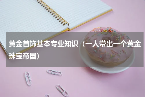 黄金首饰基本专业知识（一人带出一个黄金珠宝帝国）
