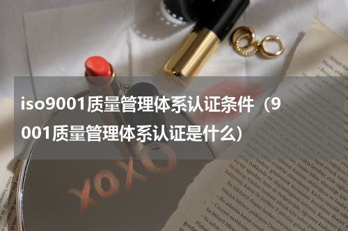 iso9001质量管理体系认证条件（9001质量管理体系认证是什么）