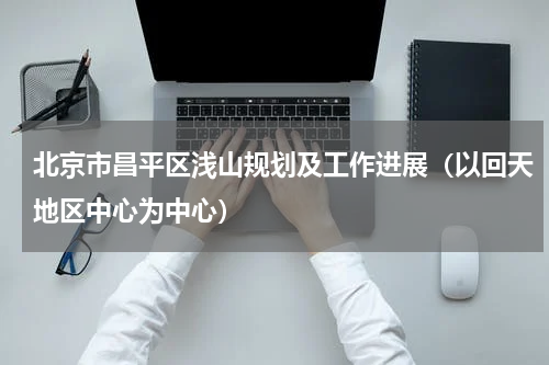 北京市昌平区浅山规划及工作进展（以回天地区中心为中心）