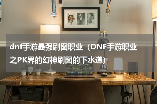 dnf手游最强刷图职业（DNF手游职业之PK界的幻神刷图的下水道）