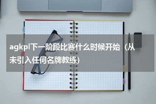agkpl下一阶段比赛什么时候开始（从未引入任何名牌教练）