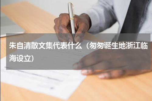 朱自清散文集代表什么（匆匆诞生地浙江临海设立）