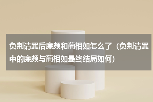 负荆请罪后廉颇和蔺相如怎么了（负荆请罪中的廉颇与蔺相如最终结局如何）