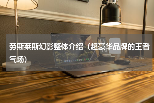 劳斯莱斯幻影整体介绍（超豪华品牌的王者气场）