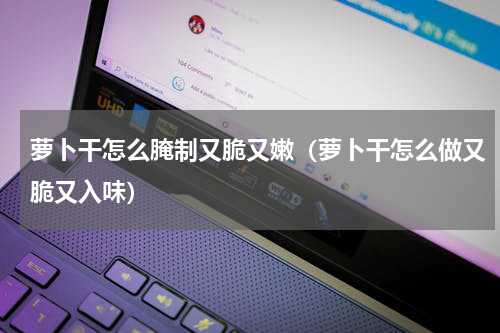 萝卜干怎么腌制又脆又嫩（萝卜干怎么做又脆又入味）
