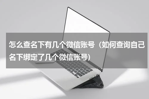 怎么查名下有几个微信账号（如何查询自己名下绑定了几个微信账号）