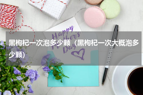 黑枸杞一次泡多少颗（黑枸杞一次大概泡多少颗）