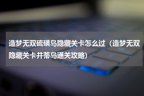造梦无双硫磺岛隐藏关卡怎么过（造梦无双隐藏关卡并蒂岛通关攻略）