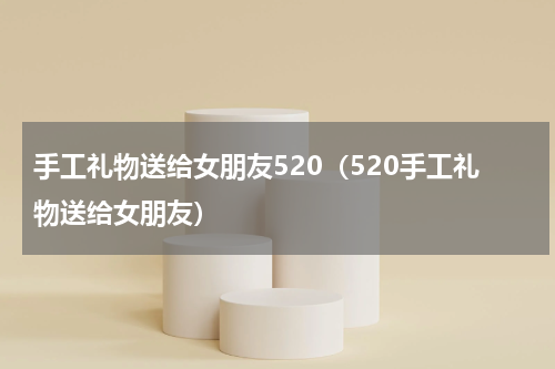 手工礼物送给女朋友520（520手工礼物送给女朋友）
