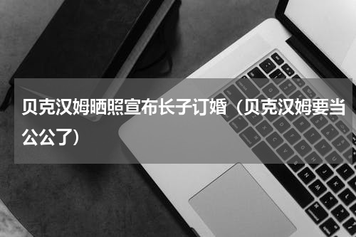 贝克汉姆晒照宣布长子订婚（贝克汉姆要当公公了）