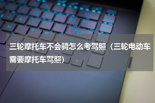 三轮摩托车不会骑怎么考驾照（三轮电动车需要摩托车驾照）