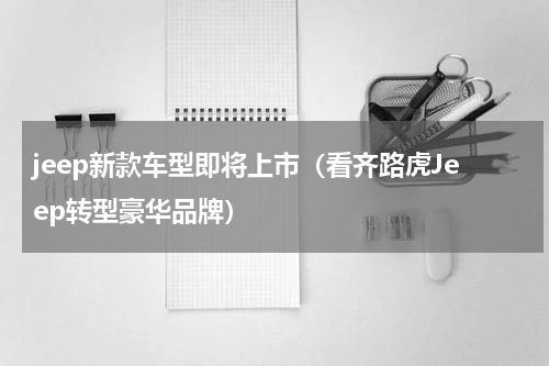 jeep新款车型即将上市（看齐路虎Jeep转型豪华品牌）