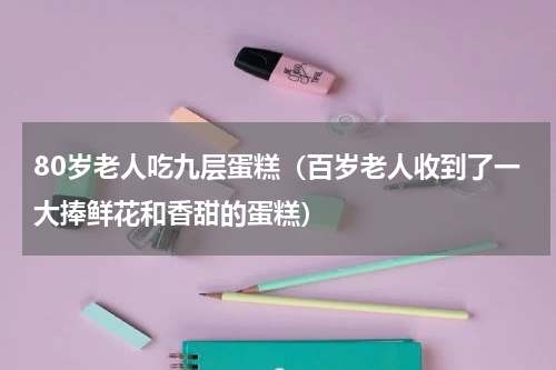 80岁老人吃九层蛋糕（百岁老人收到了一大捧鲜花和香甜的蛋糕）