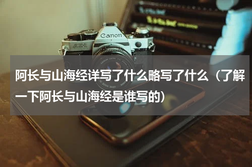阿长与山海经详写了什么略写了什么（了解一下阿长与山海经是谁写的）
