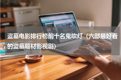 盗墓电影排行榜前十名鬼吹灯（六部最好看的盗墓题材影视剧）