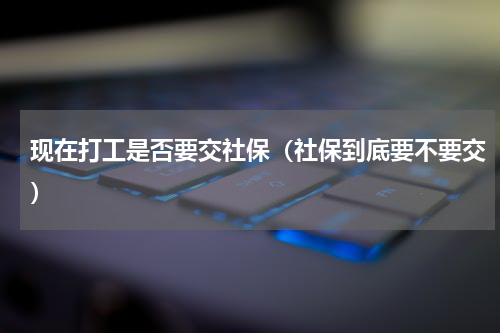 现在打工是否要交社保（社保到底要不要交）