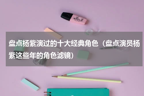 盘点杨紫演过的十大经典角色（盘点演员杨紫这些年的角色滤镜）