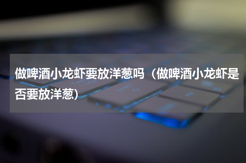 做啤酒小龙虾要放洋葱吗（做啤酒小龙虾是否要放洋葱）