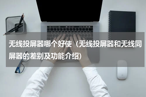 无线投屏器哪个好使（无线投屏器和无线同屏器的差别及功能介绍）