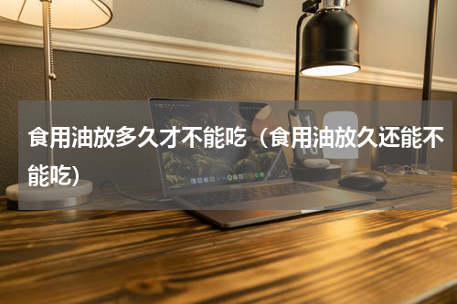 食用油放多久才不能吃（食用油放久还能不能吃）