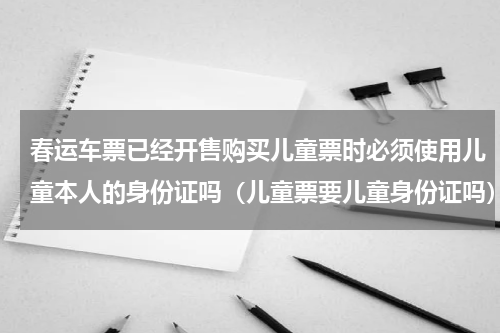 春运车票已经开售购买儿童票时必须使用儿童本人的身份证吗（儿童票要儿童身份证吗）