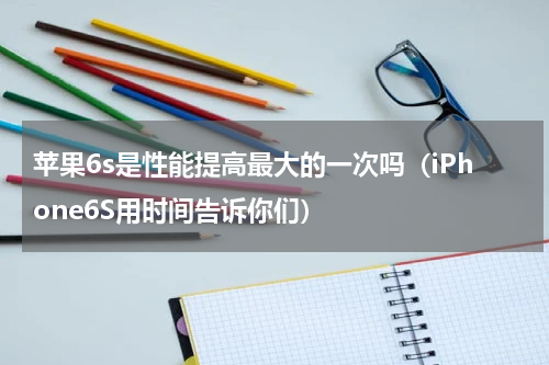 苹果6s是性能提高最大的一次吗（iPhone6S用时间告诉你们）