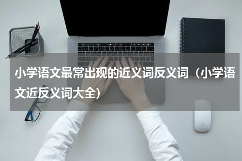 小学语文最常出现的近义词反义词（小学语文近反义词大全）