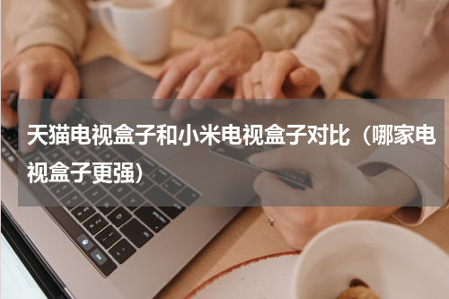 天猫电视盒子和小米电视盒子对比（哪家电视盒子更强）