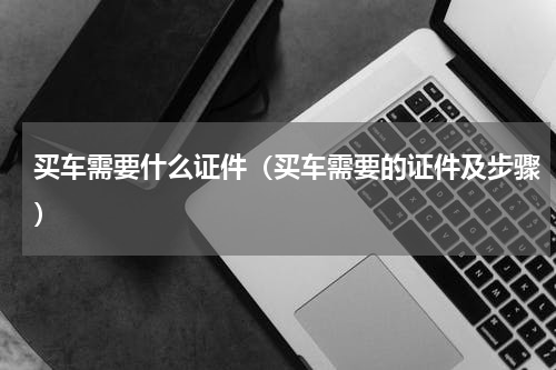 买车需要什么证件（买车需要的证件及步骤）