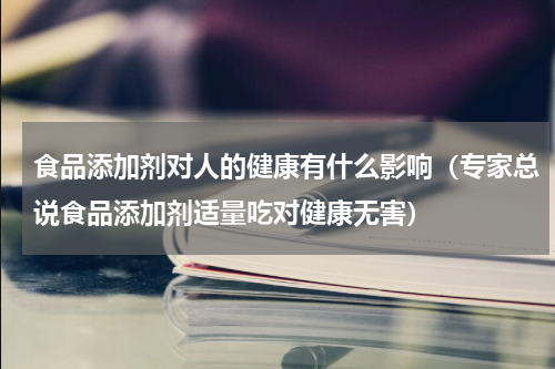 食品添加剂对人的健康有什么影响（专家总说食品添加剂适量吃对健康无害）