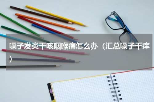 嗓子发炎干咳咽喉痛怎么办（汇总嗓子干痒）