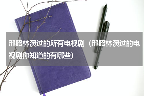 邢昭林演过的所有电视剧（邢昭林演过的电视剧你知道的有哪些）