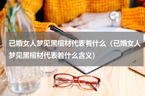 已婚女人梦见黑棺材代表着什么（已婚女人梦见黑棺材代表着什么含义）