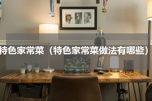 特色家常菜（特色家常菜做法有哪些）