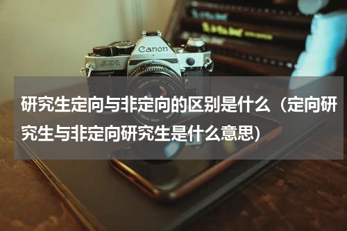 研究生定向与非定向的区别是什么（定向研究生与非定向研究生是什么意思）