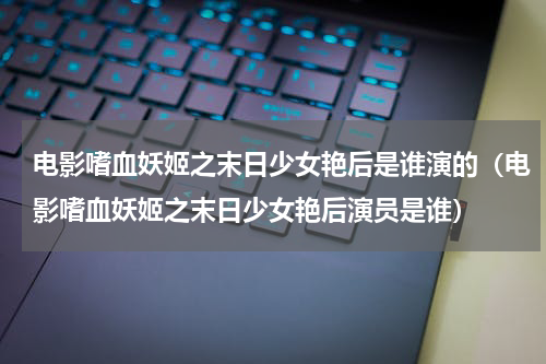 电影嗜血妖姬之末日少女艳后是谁演的（电影嗜血妖姬之末日少女艳后演员是谁）