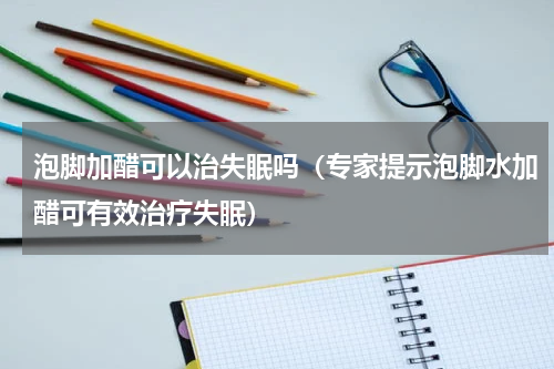 泡脚加醋可以治失眠吗（专家提示泡脚水加醋可有效治疗失眠）