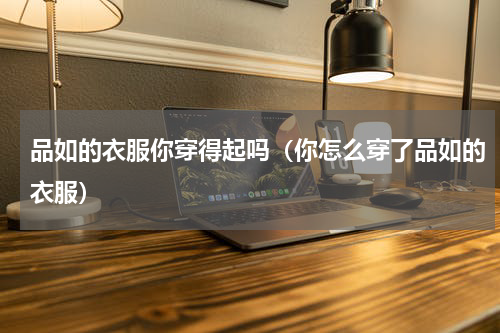 品如的衣服你穿得起吗（你怎么穿了品如的衣服）