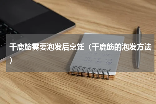 干鹿筋需要泡发后烹饪（干鹿筋的泡发方法）