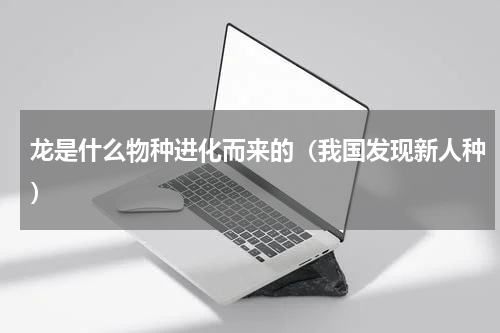 龙是什么物种进化而来的（我国发现新人种）