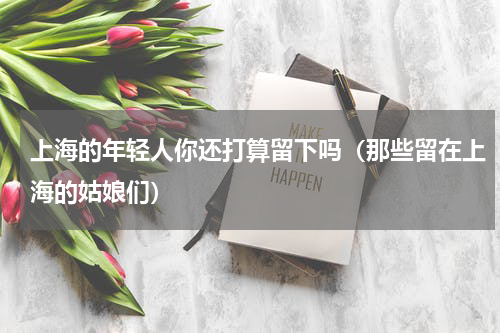 上海的年轻人你还打算留下吗（那些留在上海的姑娘们）