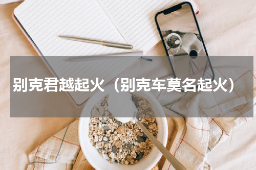 别克君越起火（别克车莫名起火）