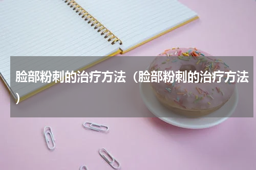 脸部粉刺的治疗方法（脸部粉刺的治疗方法）