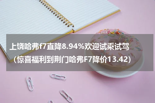 上饶哈弗f7直降8.94%欢迎试乘试驾（惊喜福利到荆门哈弗F7降价13.42）
