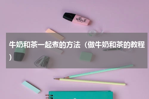 牛奶和茶一起煮的方法（做牛奶和茶的教程）