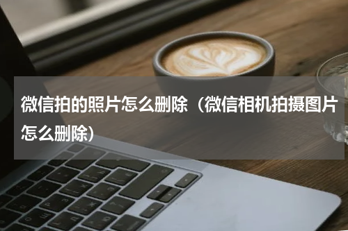 微信拍的照片怎么删除（微信相机拍摄图片怎么删除）