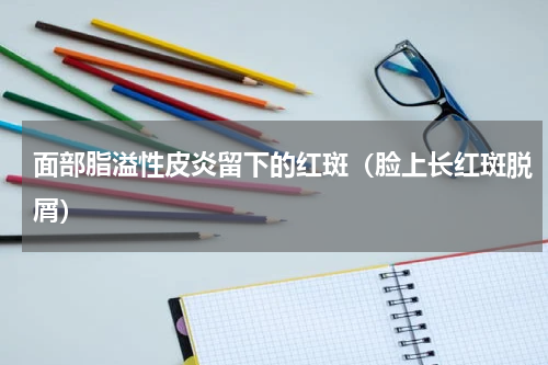 面部脂溢性皮炎留下的红斑（脸上长红斑脱屑）