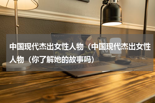 中国现代杰出女性人物（中国现代杰出女性人物（你了解她的故事吗）