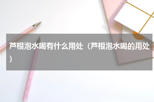 芦根泡水喝有什么用处（芦根泡水喝的用处）