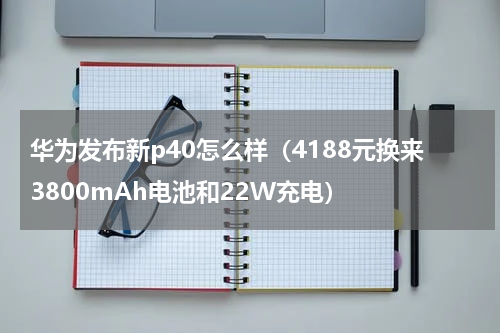 华为发布新p40怎么样（4188元换来3800mAh电池和22W充电）